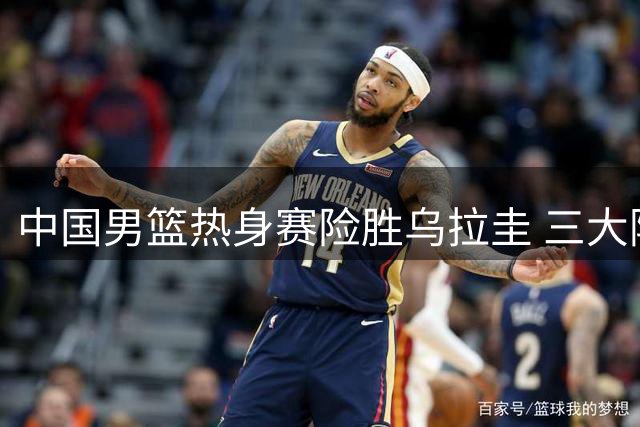 中国男篮热身赛险胜乌拉圭 三大隐患亟待解决