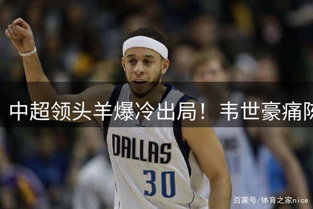 中超领头羊爆冷出局！韦世豪痛陈三点致命败因引热议