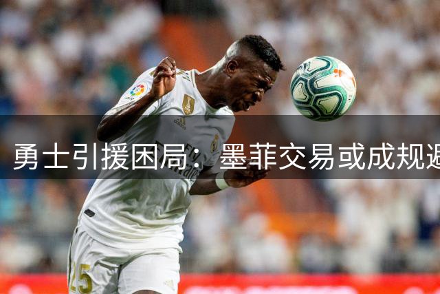 勇士引援困局：墨菲交易或成规避"抵押未来"风险最优解