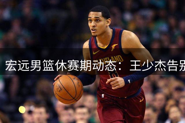 宏远男篮休赛期动态：王少杰告别广东，朱芳雨职务存疑，新星黄明依陷交易传闻
