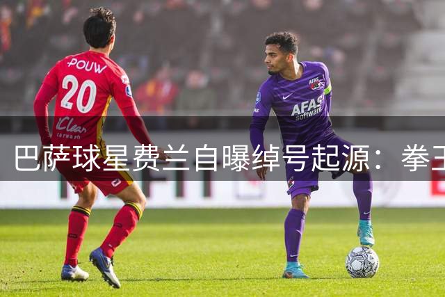 巴萨球星费兰自曝绰号起源：拳王一句话让他蜕变成"鲨鱼