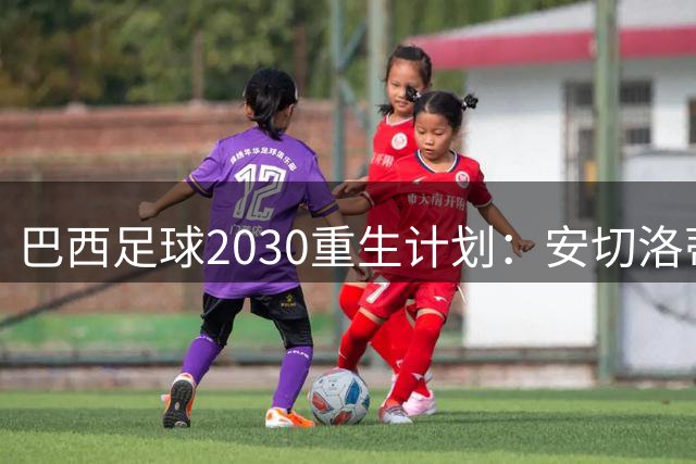 巴西足球2030重生计划：安切洛蒂改革风暴掀起全民热议