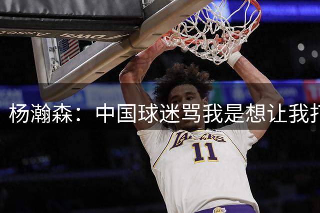 杨瀚森：中国球迷骂我是想让我打得更好 因为我是他们的希望
