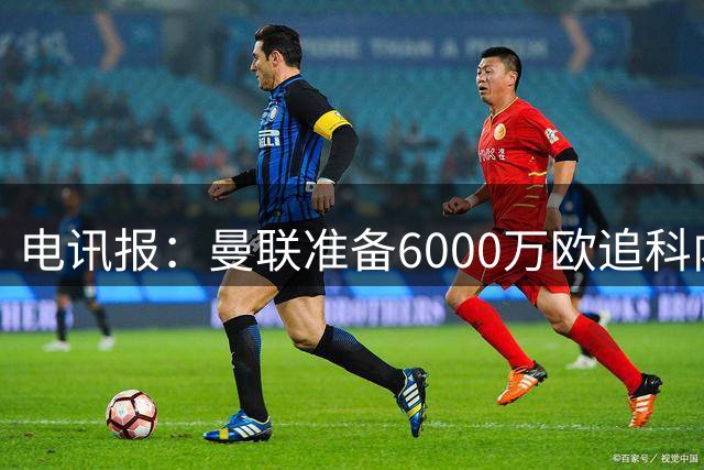 电讯报：曼联准备6000万欧追科内，拉什福德或入交易