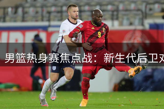 男篮热身赛焦点战：新生代后卫对决NBA新星 胡金秋独撑内线