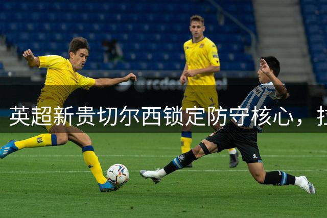 英超新贵切尔西锁定防守核心，拉克鲁瓦誓言为冠军而战