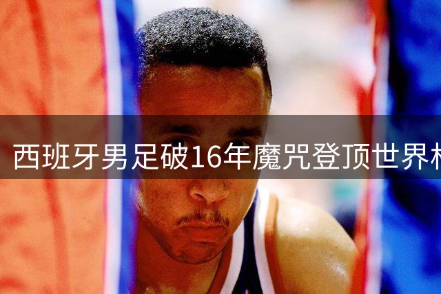 西班牙男足破16年魔咒登顶世界杯 新生代球员包揽千万奖金前三甲