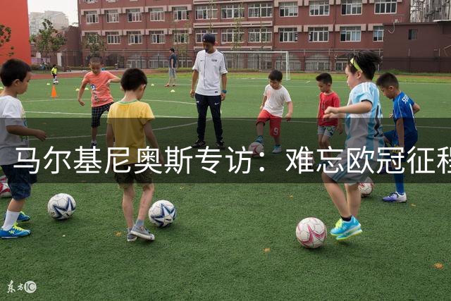马尔基尼奥斯专访：难忘欧冠征程，力挺法比安竞逐金球奖