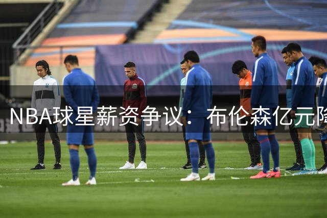 NBA球星薪资争议：布伦森亿元降薪引发联盟热议